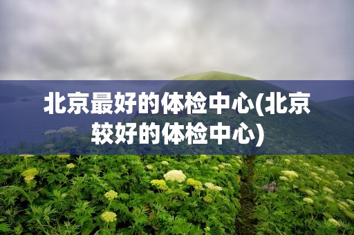 北京最好的体检中心(北京较好的体检中心)