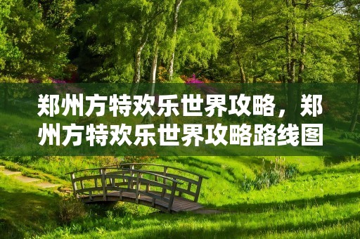 郑州方特欢乐世界攻略，郑州方特欢乐世界攻略路线图