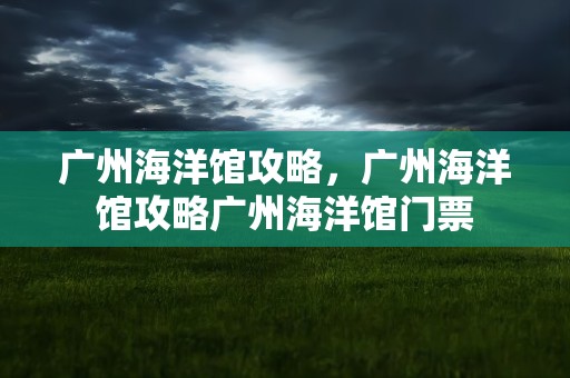 广州海洋馆攻略，广州海洋馆攻略广州海洋馆门票