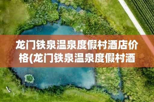 龙门铁泉温泉度假村酒店价格(龙门铁泉温泉度假村酒店价格表)