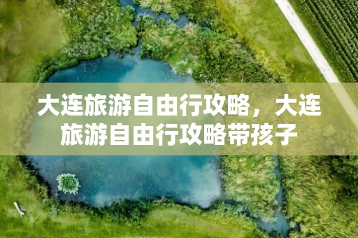 大连旅游自由行攻略，大连旅游自由行攻略带孩子