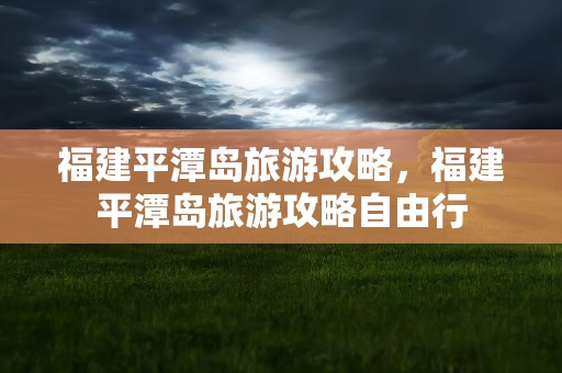 福建平潭岛旅游攻略，福建平潭岛旅游攻略自由行