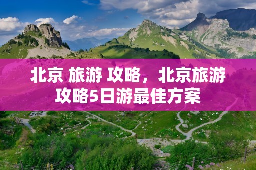 北京 旅游 攻略，北京旅游攻略5日游最佳方案