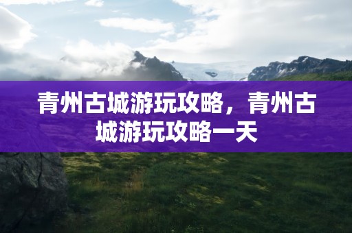 青州古城游玩攻略，青州古城游玩攻略一天