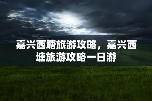 嘉兴西塘旅游攻略，嘉兴西塘旅游攻略一日游