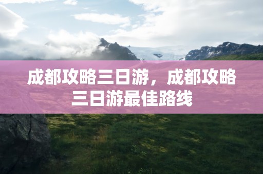 成都攻略三日游，成都攻略三日游最佳路线