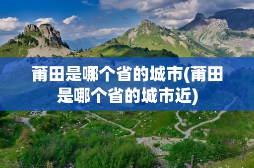 莆田是哪个省的城市(莆田是哪个省的城市近)