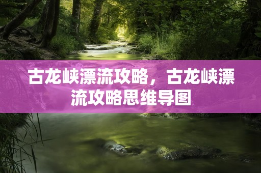 古龙峡漂流攻略，古龙峡漂流攻略思维导图