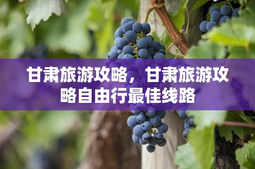 甘肃旅游攻略，甘肃旅游攻略自由行最佳线路