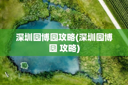 深圳园博园攻略(深圳园博园 攻略)