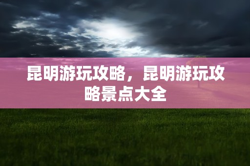 昆明游玩攻略，昆明游玩攻略景点大全