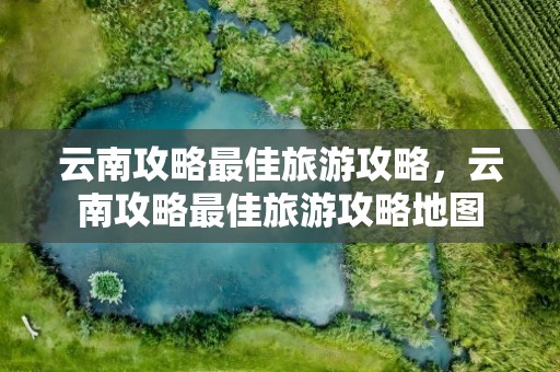 云南攻略最佳旅游攻略，云南攻略最佳旅游攻略地图