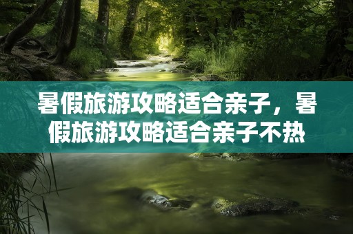 暑假旅游攻略适合亲子，暑假旅游攻略适合亲子不热