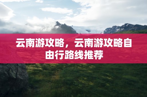 云南游攻略，云南游攻略自由行路线推荐