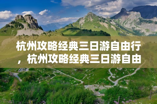 杭州攻略经典三日游自由行，杭州攻略经典三日游自由行杭州博物馆在哪里预约