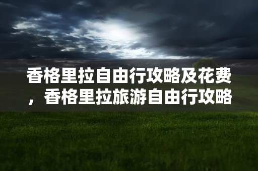 香格里拉自由行攻略及花费，香格里拉旅游自由行攻略