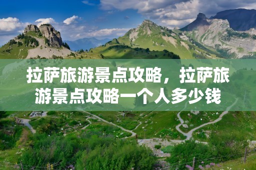 拉萨旅游景点攻略，拉萨旅游景点攻略一个人多少钱