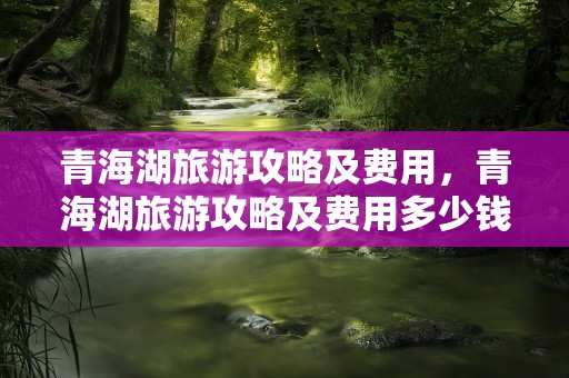 青海湖旅游攻略及费用，青海湖旅游攻略及费用多少钱