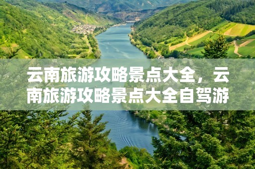 云南旅游攻略景点大全，云南旅游攻略景点大全自驾游