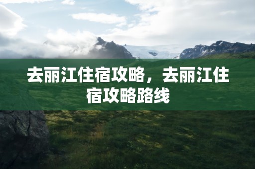 去丽江住宿攻略，去丽江住宿攻略路线