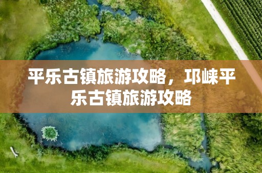平乐古镇旅游攻略，邛崃平乐古镇旅游攻略