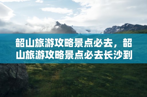 韶山旅游攻略景点必去，韶山旅游攻略景点必去长沙到韶山