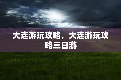 大连游玩攻略，大连游玩攻略三日游
