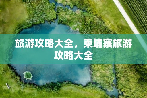 旅游攻略大全，柬埔寨旅游攻略大全