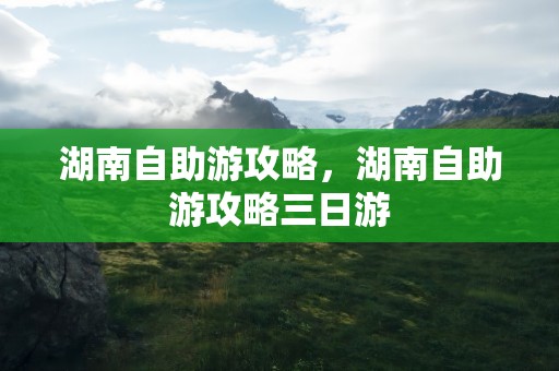 湖南自助游攻略，湖南自助游攻略三日游