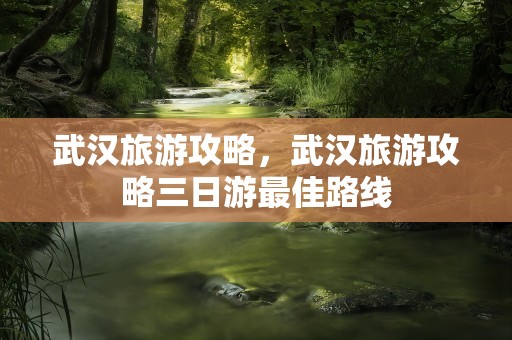 武汉旅游攻略，武汉旅游攻略三日游最佳路线