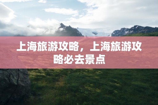 上海旅游攻略，上海旅游攻略必去景点