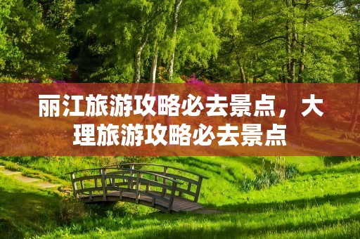 丽江旅游攻略必去景点，大理旅游攻略必去景点