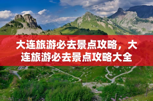 大连旅游必去景点攻略，大连旅游必去景点攻略大全