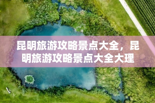 昆明旅游攻略景点大全，昆明旅游攻略景点大全大理
