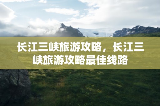 长江三峡旅游攻略，长江三峡旅游攻略最佳线路