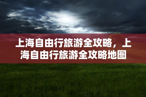 上海自由行旅游全攻略，上海自由行旅游全攻略地图