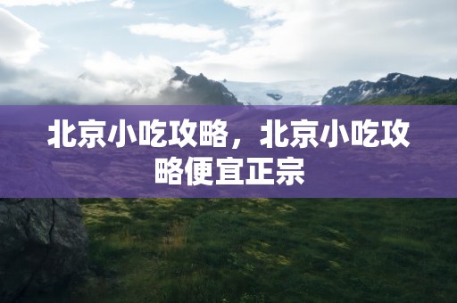 北京小吃攻略，北京小吃攻略便宜正宗