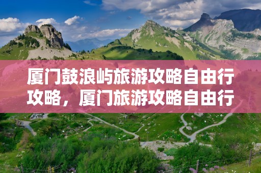 厦门鼓浪屿旅游攻略自由行攻略，厦门旅游攻略自由行攻略