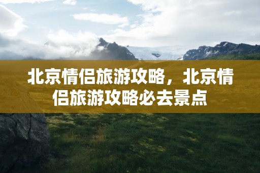 北京情侣旅游攻略，北京情侣旅游攻略必去景点