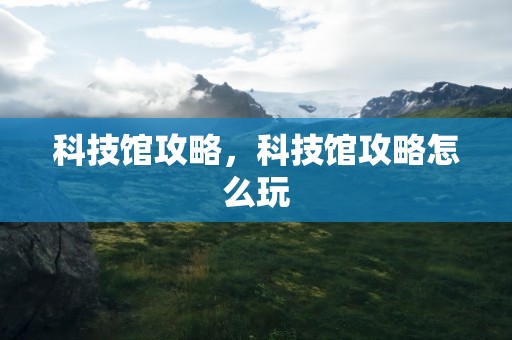 科技馆攻略，科技馆攻略怎么玩