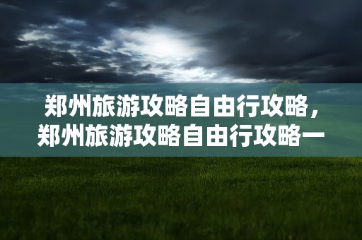 郑州旅游攻略自由行攻略，郑州旅游攻略自由行攻略一日游
