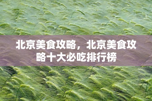 北京美食攻略，北京美食攻略十大必吃排行榜