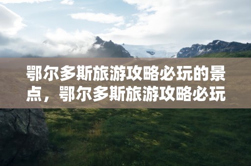 鄂尔多斯旅游攻略必玩的景点，鄂尔多斯旅游攻略必玩的景点推荐