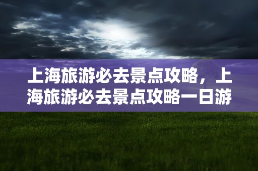 上海旅游必去景点攻略，上海旅游必去景点攻略一日游
