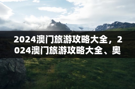 2024澳门旅游攻略大全，2024澳门旅游攻略大全、奥为彩