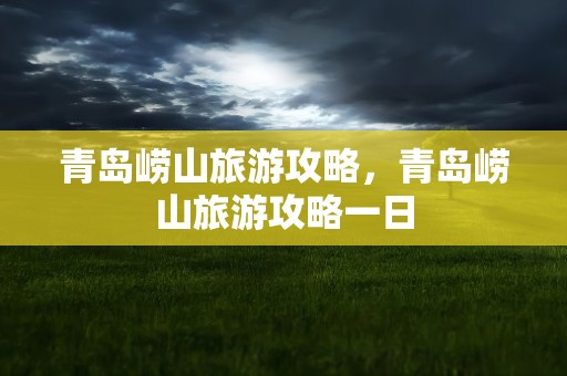 青岛崂山旅游攻略，青岛崂山旅游攻略一日