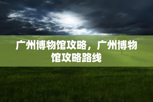 广州博物馆攻略，广州博物馆攻略路线