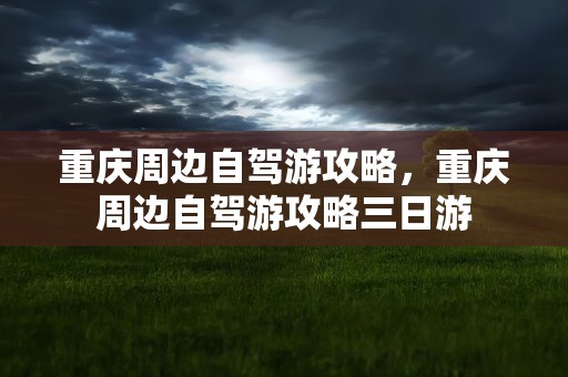 重庆周边自驾游攻略，重庆周边自驾游攻略三日游