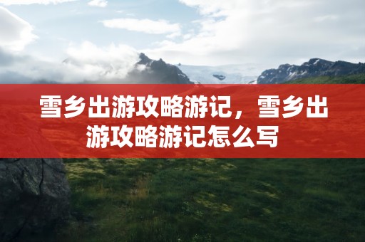 雪乡出游攻略游记，雪乡出游攻略游记怎么写