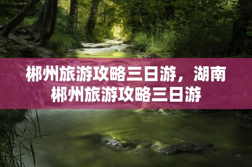 郴州旅游攻略三日游，湖南郴州旅游攻略三日游